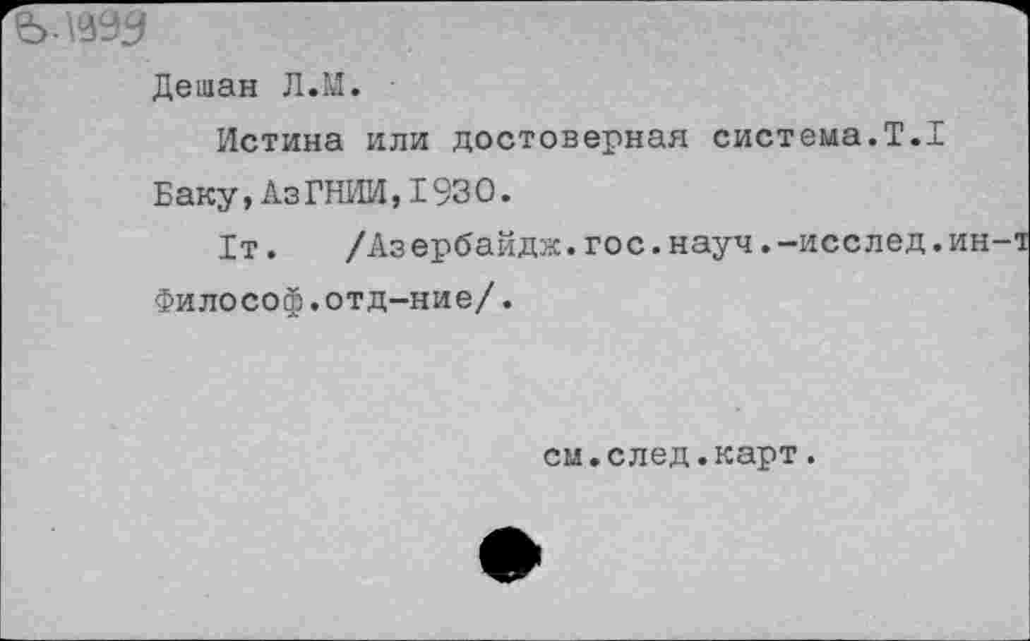 ﻿ьлаад
Дешан Л.М.
Истина или достоверная система.Т.1 Баку,АзГНИИ,1930.
1т.	/Аз ербайдк.гос.науч.-исслед.ин-
Философ.отд-ние/.
см.след.карт.